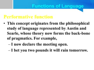 Performative function
• This concept originates from the philosophical
study of language represented by Austin and
Searle, whose theory now forms the back-bone
of pragmatics. For example,
– I now declare the meeting open.
– I bet you two pounds it will rain tomorrow.
Functions of Language
 