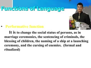 • Performative function
It is to change the social status of persons, as in
marriage ceremonies, the sentencing of criminals, the
blessing of children, the naming of a ship at a launching
ceremony, and the cursing of enemies. (formal and
ritualized)
Functions of Language
 