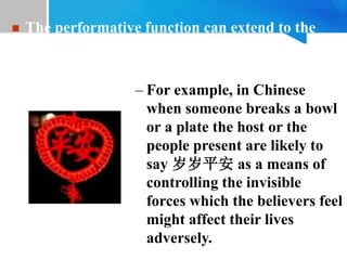 – For example, in Chinese
when someone breaks a bowl
or a plate the host or the
people present are likely to
say 岁岁平安 as a means of
controlling the invisible
forces which the believers feel
might affect their lives
adversely.
 The performative function can extend to the
control of reality as on some magical or
religious occasions.
 