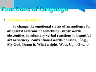 • Emotive function
to change the emotional status of an audience for
or against someone or something: swear words,
obscenities, involuntary verbal reactions to beautiful
art or scenery; conventional words/phrases, （e.g.,
My God, Damn it, What a sight, Wow, Ugh, Ow…）
Functions of Language
 