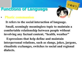 • Phatic communion
It refers to the social interaction of language.
Small, seemingly meaningless topic to maintain a
comfortable relationship between people without
involving any factual content, “health, weather”
Expressions that help define and maintain
interpersonal relations, such as slangs, jokes, jargons,
ritualistic exchanges, switches to social and regional
dialects.
Functions of Language
 