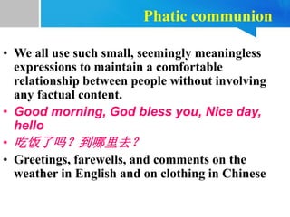 Phatic communion
• We all use such small, seemingly meaningless
expressions to maintain a comfortable
relationship between people without involving
any factual content.
• Good morning, God bless you, Nice day,
hello
• 吃饭了吗？到哪里去？
• Greetings, farewells, and comments on the
weather in English and on clothing in Chinese
 