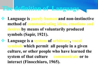  Language is purely human and non-instinctive
method of communicating ideas, emotions and
desires by means of voluntarily produced
symbols (Sapir, 1921).
 Language is a system of arbitrary, vocal
symbols which permit all people in a given
culture, or other people who have learned the
system of that culture to communicate or to
interact (Finocchiaro, 1965).
The definition of Language
 