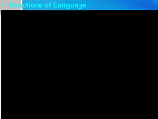 • Functions of Language
Informative Hello, do you know …?
I heard that …
With language people can express
themselves and communicate with others.
Inter-personal Dear sir, Dear professor, John, yours,
your obedient servant
By language people establish and maintain
their social status in a society.
Performative Marriage ceremonies, the sentence of a
criminal, sui sui ping an (to break a
bowl on Spring Festival)
People use language to change social status
or control the reality on some special
occasions
Emotive Oh, my God! What a sight.
And hurrah!
Language can be used to get rid of the
nervous energy when we are under stress
Phatic Good morning! Thank you.
God bless you.
language is used to maintain a comfortable
relationship between people without
involving any factual content
Recreational Tip tongue, poetry writing gives people
the pleasure of using language.
People use language for the sheer of joy.
Meta-lingual book---- number of printed or written
sheets of paper bound together in a
cover.
People use language to talk about language
itself.
 
