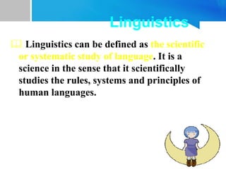 Linguistics
 Linguistics can be defined as the scientific
or systematic study of language. It is a
science in the sense that it scientifically
studies the rules, systems and principles of
human languages.
 