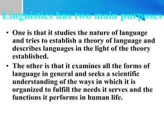 Linguistics has two main purposes
• One is that it studies the nature of language
and tries to establish a theory of language and
describes languages in the light of the theory
established.
• The other is that it examines all the forms of
language in general and seeks a scientific
understanding of the ways in which it is
organized to fulfill the needs it serves and the
functions it performs in human life.
 