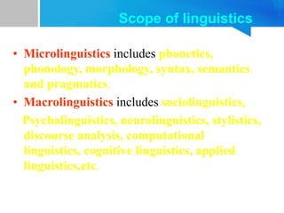 Scope of linguistics
• Microlinguistics includes phonetics,
phonology, morphology, syntax, semantics
and pragmatics.
• Macrolinguistics includes sociolinguistics,
Psycholinguistics, neurolinguistics, stylistics,
discourse analysis, computational
linguistics, cognitive linguistics, applied
linguistics,etc.
 