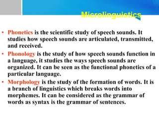 Microlinguistics
• Phonetics is the scientific study of speech sounds. It
studies how speech sounds are articulated, transmitted,
and received.
• Phonology is the study of how speech sounds function in
a language, it studies the ways speech sounds are
organized. It can be seen as the functional phonetics of a
particular language.
• Morphology is the study of the formation of words. It is
a branch of linguistics which breaks words into
morphemes. It can be considered as the grammar of
words as syntax is the grammar of sentences.
 