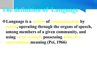 Language is a system of communication by
sound, operating through the organs of speech,
among members of a given community, and
using vocal symbols possessing arbitrary
conventional meaning (Pei, 1966)
The definition of Language
 