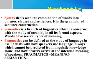 Microlinguistics
• Syntax deals with the combination of words into
phrases, clauses and sentences. It is the grammar of
sentence construction.
• Semantics is a branch of linguistics which is concerned
with the study of meaning in all its formal aspects.
Words have several types of meaning.
• Pragmatics can be defined as the study of language in
use. It deals with how speakers use language in ways
which cannot be predicted from linguistic knowledge
alone, and how hearers arrive at the intended meaning
of speakers. PRAGMATICS =MEANING-
SEMANTICS.
 