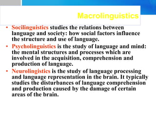 Macrolinguistics
• Socilinguistics studies the relations between
language and society: how social factors influence
the structure and use of language.
• Psycholinguistics is the study of language and mind:
the mental structures and processes which are
involved in the acquisition, comprehension and
production of language.
• Neurolingistics is the study of language processing
and language representation in the brain. It typically
studies the disturbances of language comprehension
and production caused by the damage of certain
areas of the brain.
 