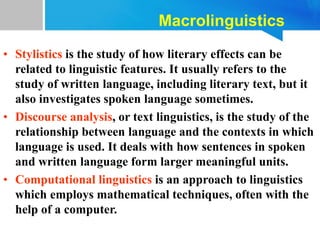 Macrolinguistics
• Stylistics is the study of how literary effects can be
related to linguistic features. It usually refers to the
study of written language, including literary text, but it
also investigates spoken language sometimes.
• Discourse analysis, or text linguistics, is the study of the
relationship between language and the contexts in which
language is used. It deals with how sentences in spoken
and written language form larger meaningful units.
• Computational linguistics is an approach to linguistics
which employs mathematical techniques, often with the
help of a computer.
 