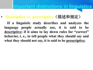 • Descriptive vs. prescriptive（描述和规定）
If a linguistic study describes and analyzes the
language people actually use, it is said to be
descriptive; if it aims to lay down rules for “correct”
behavior, i. e., to tell people what they should say and
what they should not say, it is said to be prescriptive.
Important distinctions in linguistics
 