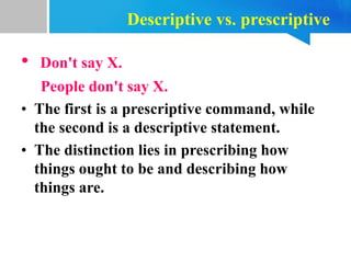 Descriptive vs. prescriptive
• Don't say X.
People don't say X.
• The first is a prescriptive command, while
the second is a descriptive statement.
• The distinction lies in prescribing how
things ought to be and describing how
things are.
 
