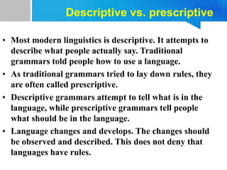 • Most modern linguistics is descriptive. It attempts to
describe what people actually say. Traditional
grammars told people how to use a language.
• As traditional grammars tried to lay down rules, they
are often called prescriptive.
• Descriptive grammars attempt to tell what is in the
language, while prescriptive grammars tell people
what should be in the language.
• Language changes and develops. The changes should
be observed and described. This does not deny that
languages have rules.
Descriptive vs. prescriptive
 