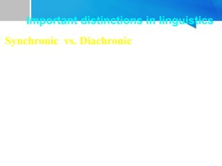 Synchronic vs. Diachronic
• Language can be studied at a given point in time or over
time.
• When we study language at one particular time /at some
point of time in history, it is called synchronic linguistics.
• When we study language developments through time, it
is called diachronic or historical linguistics.
• Synchronic linguistics focuses on the state of language at
any point in history while diachronic linguistics focuses
on the differences in two or more than two states of
language over decades or centuries.
Important distinctions in linguistics
 
