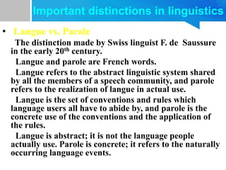• Langue vs. Parole
The distinction made by Swiss linguist F. de Saussure
in the early 20th century.
Langue and parole are French words.
Langue refers to the abstract linguistic system shared
by all the members of a speech community, and parole
refers to the realization of langue in actual use.
Langue is the set of conventions and rules which
language users all have to abide by, and parole is the
concrete use of the conventions and the application of
the rules.
Langue is abstract; it is not the language people
actually use. Parole is concrete; it refers to the naturally
occurring language events.
Important distinctions in linguistics
 