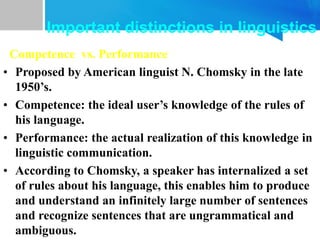Competence vs. Performance
• Proposed by American linguist N. Chomsky in the late
1950’s.
• Competence: the ideal user’s knowledge of the rules of
his language.
• Performance: the actual realization of this knowledge in
linguistic communication.
• According to Chomsky, a speaker has internalized a set
of rules about his language, this enables him to produce
and understand an infinitely large number of sentences
and recognize sentences that are ungrammatical and
ambiguous.
Important distinctions in linguistics
 