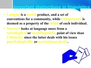 • Langue is a social product, and a set of
conventions for a community, while competence is
deemed as a property of the mind of each individual.
• Sussure looks at language more from a
sociological or sociolinguistic point of view than
Chomsky since the latter deals with his issues
psychologically or psycholinguistically.
Important distinctions in linguistics
 