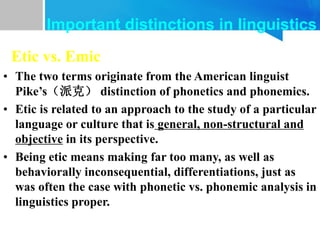 Etic vs. Emic
• The two terms originate from the American linguist
Pike’s（派克） distinction of phonetics and phonemics.
• Etic is related to an approach to the study of a particular
language or culture that is general, non-structural and
objective in its perspective.
• Being etic means making far too many, as well as
behaviorally inconsequential, differentiations, just as
was often the case with phonetic vs. phonemic analysis in
linguistics proper.
Important distinctions in linguistics
 
