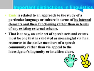 • Emic is related to an approach to the study of a
particular language or culture in terms of its internal
elements and their functioning rather than in terms
of any existing external scheme.
• That is to say, an emic set of speech acts and events
must be one that is validated as meaningful via final
resource to the native members of a speech
community rather than via appeal to the
investigator’s ingenuity or intuition alone.
Important distinctions in linguistics
 