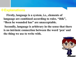 Explanations
Firstly, language is a system, i.e., elements of
language are combined according to rules. “iblk”,
“Been he wounded has” are unacceptable.
Secondly, language is arbitrary in the sense that there
is no intrinsic connection between the word ‘pen’ and
the thing we use to write with.
 