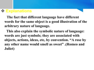  Explanations
The fact that different language have different
words for the same object is a good illustration of the
arbitrary nature of language.
This also explain the symbolic nature of language:
words are just symbols; they are associated with
objects, actions, ideas, etc, by convention. “A rose by
any other name would smell as sweet” .(Romeo and
Juliet)
 