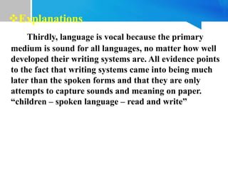 Thirdly, language is vocal because the primary
medium is sound for all languages, no matter how well
developed their writing systems are. All evidence points
to the fact that writing systems came into being much
later than the spoken forms and that they are only
attempts to capture sounds and meaning on paper.
“children – spoken language – read and write”
Explanations
 