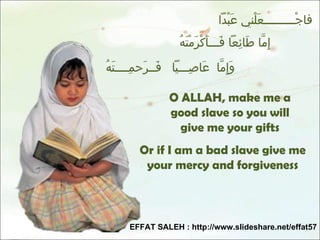 فاجْـــــــــعَلْني عَبْداً  إِمَّا طَائِعاً فَـــأَكْرَمْتَهُ وَإِمَّا  عَاصِـــياً  فَــرَحمِــــتَهُ Or if I am a bad slave give me your mercy and forgiveness O ALLAH, make me a good slave so you will give me your gifts EFFAT SALEH : http://www.slideshare.net/effat57 