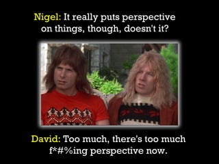 Nigel: It really puts perspective
 on things, though, doesn't it?




David: Too much, there's too much
   f*#%ing perspective now.
 