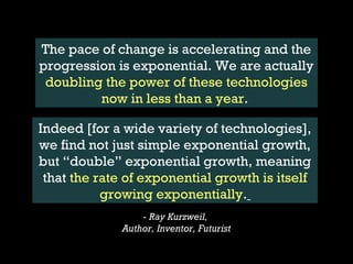 The pace of change is accelerating and the
progression is exponential. We are actually
 doubling the power of these technologies
         now in less than a year.

Indeed [for a wide variety of technologies],
we find not just simple exponential growth,
but “double” exponential growth, meaning
 that the rate of exponential growth is itself
           growing exponentially.
                                         - Ray Kurzweil,
                                     Author, Inventor, Futurist

 http://www.kurzweilai.net/the-law-of-accelerating-returns   https://www.facebook.com/blog/blog.php?post=112344532130
 