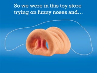 So we were in this toy store
trying on funny noses and…
 