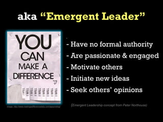 aka “Emergent Leader”
                                                           -


                                                           - Have no formal authority
                                                           - Are passionate & engaged
                                                           - Motivate others
                                                           - Initiate new ideas
                                                           - Seek others’ opinions

Image: http://www.makingadifferencedaily.com/apps/vblog/       (Emergent Leadership concept from Peter Northouse)
 