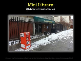 Mini Library
                                         (Urban Libraries Unite)




Photo: ULU: http://www.cbc.ca/strombo/books/small-but-full-of-stories-the-mini-library-helps-readers-recover-after-hurricane-sandy.html
 