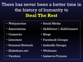 There has never been a better time in
      the history of humanity to
           Steal The Rest
  • Webjunction        • Social Media
  • Associations       • ALADirect | ALAConnect
  • Consortia          • Blogs
  • Literature         • Facebook Groups
  • Personal Network   • LinkedIn Groups
  • Slideshare.net     • Webinars
  • Vendors            • Listservs/Forums
 