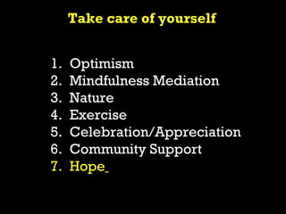 Take care of yourself


1.   Optimism
2.   Mindfulness Mediation
3.   Nature
4.   Exercise
5.   Celebration/Appreciation
6.   Community Support
7.   Hope
 