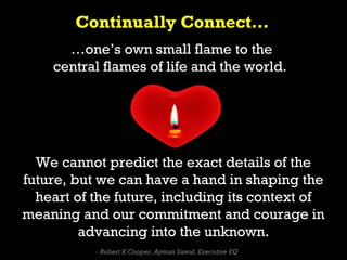 Continually Connect…
      …one’s own small flame to the
    central flames of life and the world.




  We cannot predict the exact details of the
future, but we can have a hand in shaping the
  heart of the future, including its context of
meaning and our commitment and courage in
         advancing into the unknown.
           - Robert K Cooper, Ayman Sawaf, Executive EQ
 