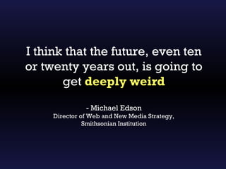 I think that the future, even ten
or twenty years out, is going to
       get deeply weird

               - Michael Edson
     Director of Web and New Media Strategy,
               Smithsonian Institution
 