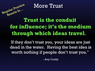 a ctic
      r P r n…
                  e
                      More Trust
   ula ts I
Reg esul
   R
            Trust is the conduit
      for influence; it’s the medium
       through which ideas travel.
      If they don’t trust you, your ideas are just
      dead in the water. Having the best idea is
       worth nothing if people don’t trust you."
                         - Amy Cuddy
 