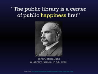 “The public library is a center
  of public happiness first”




                      -John Cotton Dana
                A Library Primer, 3rd ed. 1903


     -Image Credit: http://upload.wikimedia.org/wikipedia/commons/7/78/John_Cotton_Dana_01.jpg
 
