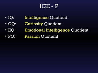 ICE - P
•   IQ:   Intelligence Quotient
•   CQ:   Curiosity Quotient
•   EQ:   Emotional Intelligence Quotient
•   PQ:   Passion Quotient
 