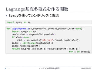 Lagrange基底多項式を作る関数
2019/07/27オープンCAE勉強会@関西11
 Sympyを使ってシンボリックに表現
import sympy as sp
def LagrangeBasis(x,degreeOfPolynomial,pointAt,xSet=None):
import sympy as sp
numDataSet = degreeOfPolynomial+1
if xSet==None:
xSet = sp.symbols('x0:{:d}'.format(numDataSet))
index = list(range(numDataSet))
index.remove(pointAt)
return sp.prod([(x-xSet[j])/(xSet[pointAt]-xSet[j])
for j in index])
 