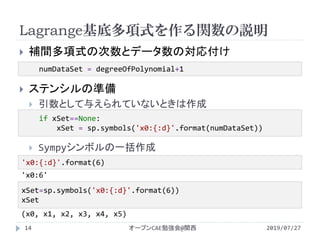 Lagrange基底多項式を作る関数の説明
2019/07/27オープンCAE勉強会@関西14
 補間多項式の次数とデータ数の対応付け
 ステンシルの準備
 引数として与えられていないときは作成
 Sympyシンボルの一括作成
numDataSet = degreeOfPolynomial+1
if xSet==None:
xSet = sp.symbols('x0:{:d}'.format(numDataSet))
'x0:{:d}'.format(6)
'x0:6'
xSet=sp.symbols('x0:{:d}'.format(6))
xSet
(x0, x1, x2, x3, x4, x5)
 
