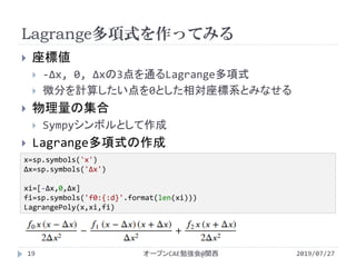 Lagrange多項式を作ってみる
2019/07/27オープンCAE勉強会@関西19
 座標値
 -Δx, 0, Δxの3点を通るLagrange多項式
 微分を計算したい点を0とした相対座標系とみなせる
 物理量の集合
 Sympyシンボルとして作成
 Lagrange多項式の作成
x=sp.symbols('x')
Δx=sp.symbols('Δx')
xi=[-Δx,0,Δx]
fi=sp.symbols('f0:{:d}'.format(len(xi)))
LagrangePoly(x,xi,fi)
 