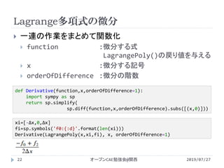 Lagrange多項式の微分
2019/07/27オープンCAE勉強会@関西22
 一連の作業をまとめて関数化
 function :微分する式
LagrangePoly()の戻り値を与える
 x :微分する記号
 orderOfDifference :微分の階数
def Derivative(function,x,orderOfDifference=1):
import sympy as sp
return sp.simplify(
sp.diff(function,x,orderOfDifference).subs([(x,0)]))
xi=[-Δx,0,Δx]
fi=sp.symbols('f0:{:d}'.format(len(xi)))
Derivative(LagrangePoly(x,xi,fi), x, orderOfDifference=1)
 