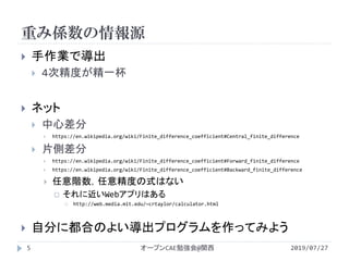 重み係数の情報源
2019/07/27オープンCAE勉強会@関西5
 手作業で導出
 4次精度が精一杯
 ネット
 中心差分
 https://en.wikipedia.org/wiki/Finite_difference_coefficient#Central_finite_difference
 片側差分
 https://en.wikipedia.org/wiki/Finite_difference_coefficient#Forward_finite_difference
 https://en.wikipedia.org/wiki/Finite_difference_coefficient#Backward_finite_difference
 任意階数，任意精度の式はない
 それに近いWebアプリはある
 http://web.media.mit.edu/~crtaylor/calculator.html
 自分に都合のよい導出プログラムを作ってみよう
 