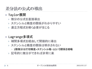 差分法の公式の導出
2019/07/27オープンCAE勉強会@関西6
 Taylor展開
 微分の公式を直接導出
 ステンシルと精度の関係がわかりやすい
 連立方程式を解く必要が生じる
 Lagrange多項式
 補間多項式を経由して間接的に導出
 ステンシルと精度の関係は明示されない
 1階微分は打切精度=ステンシル幅-1という関係を暗喩
 記号的に微分ができれば非常に楽
 