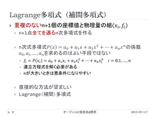 Lagrange多項式（補間多項式）
2019/07/27オープンCAE勉強会@関西8
 重複のないn+1個の座標値と物理量の組 𝑥𝑖, 𝑓𝑖
 n+1点全てを通るn次多項式を作る
 n次式多項式𝑃 𝑥 = 𝑎0 + 𝑎1 𝑥 + 𝑎2 𝑥2
+ ⋯ + 𝑎 𝑛 𝑥 𝑛
の係数
𝑎0, 𝑎𝑖, … , 𝑎 𝑛を求めるのはよい手段ではない
 𝑓𝑖 = 𝑃 𝑥𝑖 = 𝑎0 + 𝑎1 𝑥𝑖 + 𝑎2 𝑥𝑖
2
+ ⋯ + 𝑎 𝑛 𝑥𝑖
𝑛
𝑖 = 0,1, … , 𝑛
 連立方程式を解く必要がある
 nが大きいときは悪条件になりやすい
 直接的な方法が望ましい
 Lagrange（補間）多項式
 