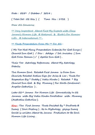 Date : 028th / October / 2014 ; 
( Total Set : 02 Nos. ) ( Time Hrs. : 1932 ) 
Dear All Concerns; 
^^ Very Important About First My Superb with Class 
Janma’s Human Life @ National & Birth’s For Human 
LiFe @ International ^^ . 
^^ Thats Presentation From Me ^^ For All : 
( Me Too Had Many Presentation Submits For God Surya ( 
Charoit Sun God ) / Dev : Aditya / Sol .Invictus ( Sun 
God From Roman ) / ( Apollo Sun God ) . 
Their Too Astrology References About My Astrology 
Details. 
The Human Soul Related First Janma is From Sun 
Chariots Related Zodiac Sign for Aries & Leo ; Thats For 
Respective Big * Daddy ( Vedic Hindu ) Related * Big 
Chariot Sun God & Big Mummy ( Far North Continent : 
Angello Catholics ) . 
Later 02nd Janma For Human Life Connectivity In 02 
Janmas with Big Vedic Hindu ForeFather with Mummy 
(Aesthetics Catholics ). 
Now : The First Janma Thats Decided By * DevDoots @ 
Swarg ( Soul Destiny ) . Its In Mythology yhjays Swarg 
Sould is wriiten About Its Janma Prediction to Be Soul 
Human Life Living . 
 