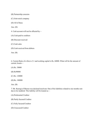 (B) Partnership concerns

(C) Joint stock company

(D) All of these

Ans. (D)

4. Cash account will not be affected by—

(A) Cash paid to creditors

(B) Discount received

(C) Cash sales

(D) Cash received from debtors

Ans. (B)



6. Current Ratio of a firm is 3:1 and working capital is Rs. 60000. What will be the amount of
current Assets—

(A) Rs. 30000

(B) Rs90000

(C) Rs. 120000

(D) Rs. 180000

Ans. (B)

7. Mr. Rastogi of Meerut was declared insolvent. One of his liabilities related to one months rent
due to his landlord. This liability will be treated as—

(A) Preferential Creditor

(B) Partly Secured Creditor

(C) Fully Secured Creditor

(D) Unsecured Creditor
 
